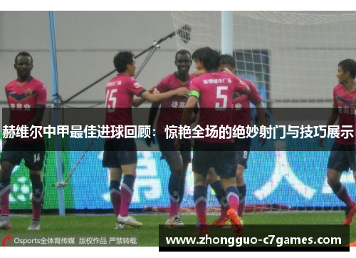 赫维尔中甲最佳进球回顾：惊艳全场的绝妙射门与技巧展示