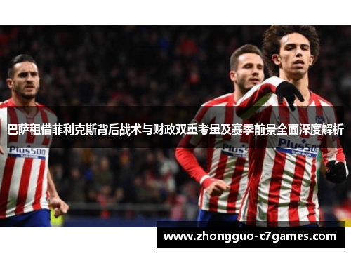 巴萨租借菲利克斯背后战术与财政双重考量及赛季前景全面深度解析