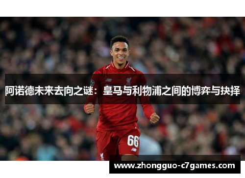 阿诺德未来去向之谜：皇马与利物浦之间的博弈与抉择