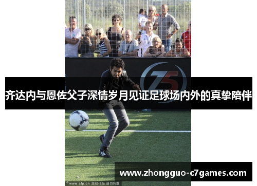 齐达内与恩佐父子深情岁月见证足球场内外的真挚陪伴 齐达内与恩佐父子深情岁月见证足球场内外的真挚陪伴