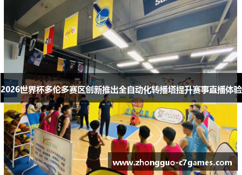 2026世界杯多伦多赛区创新推出全自动化转播塔提升赛事直播体验 2026世界杯多伦多赛区创新推出全自动化转播塔提升赛事直播体验