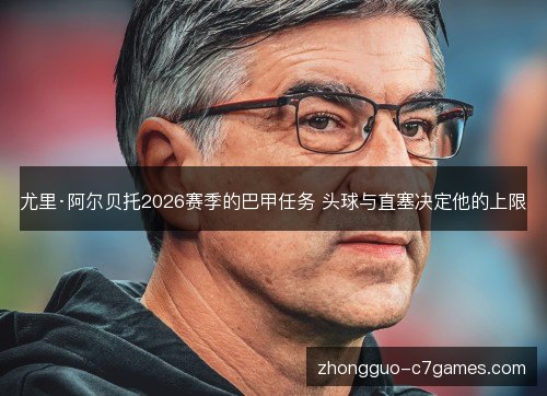 尤里·阿尔贝托2026赛季的巴甲任务 头球与直塞决定他的上限
